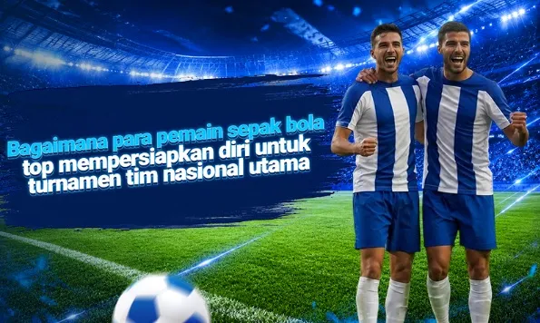 Bagaimana para pemain sepak bola top mempersiapkan diri untuk turnamen tim nasional utama: rutinitas, latihan, dan ketahanan mental